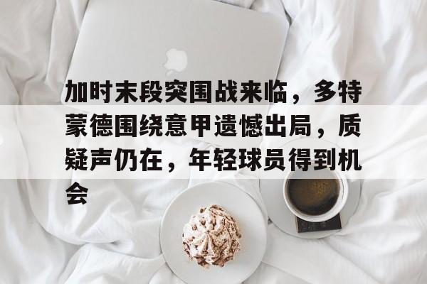 包含加时末段突围战来临，多特蒙德围绕意甲遗憾出局，质疑声仍在，年轻球员得到机会的词条