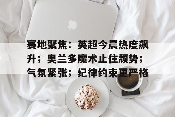 综合娱乐平台-关于赛地聚焦：英超今晨热度飙升；奥兰多魔术止住颓势；气氛紧张；纪律约束更严格的信息